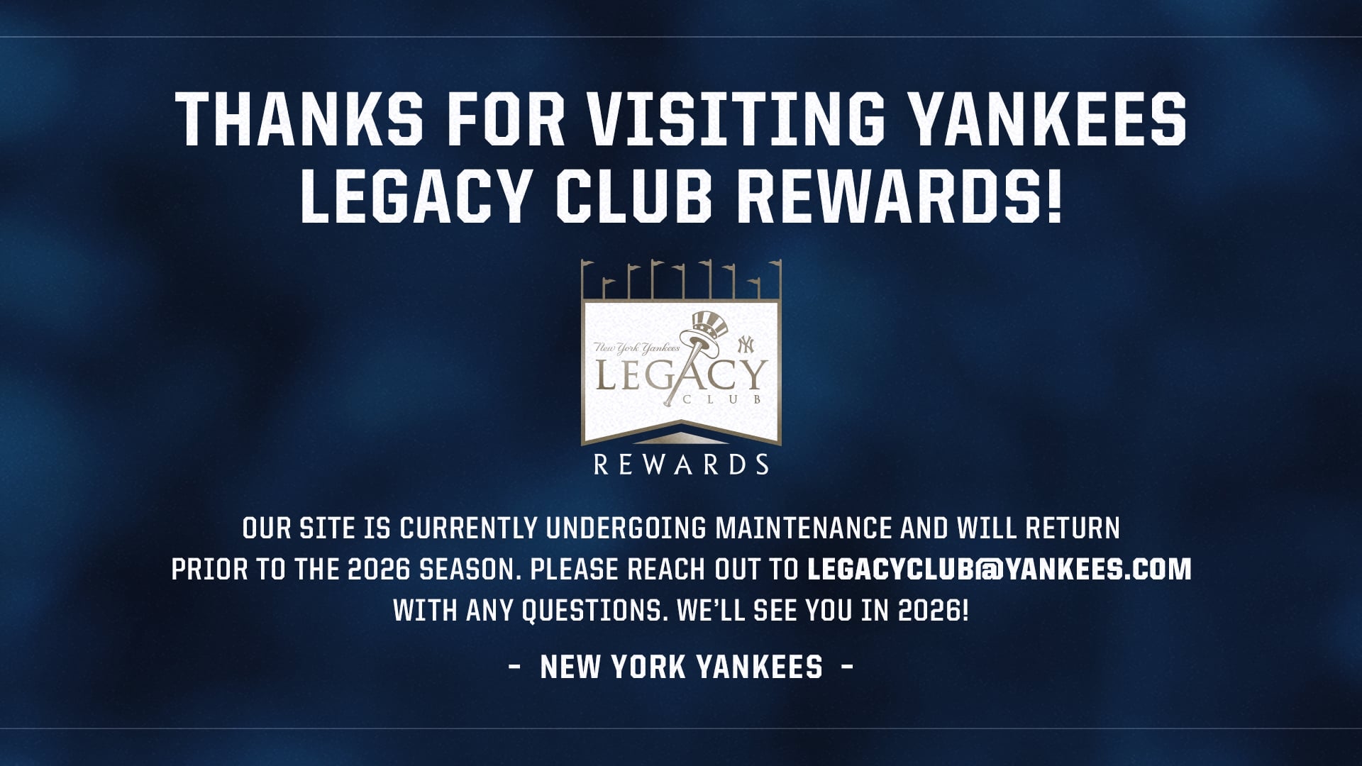 OUR SITE IS CURRENTLY UNDERGOING MAINTENANCE AND WILL RETURN PRIOR TO THE 2026 SEASON. PLEASE REACH OUT TO LEGACYCLUB@YANKEES.COM WITH ANY QUESTIONS. WE'LL SEE YOU IN 2026! - NEW YORK YANKEES -