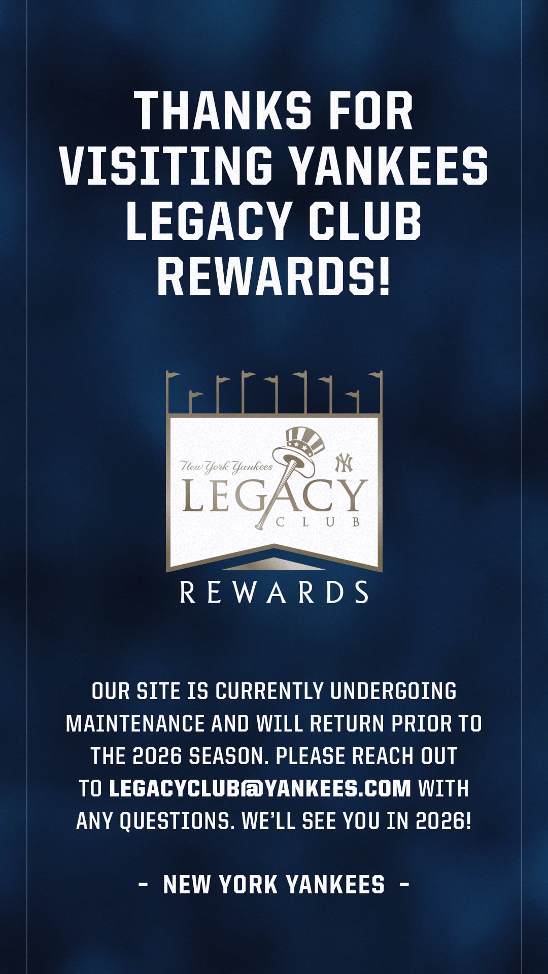 OUR SITE IS CURRENTLY UNDERGOING MAINTENANCE AND WILL RETURN PRIOR TO THE 2026 SEASON. PLEASE REACH OUT TO LEGACYCLUB@YANKEES.COM WITH ANY QUESTIONS. WE'LL SEE YOU IN 2026! - NEW YORK YANKEES -